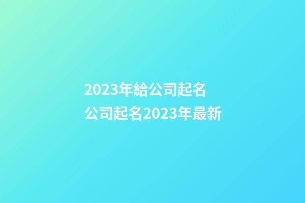 2023年給公司起名 公司起名2023年最新-第1張-公司起名-玄機(jī)派